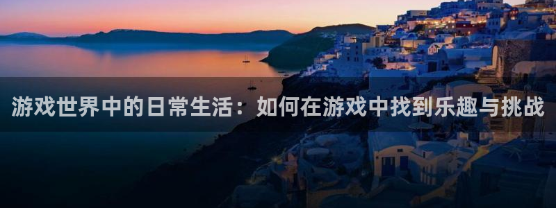 杏悦平台可靠吗是真的吗：游戏世界中的日常生活：如何在游戏中找