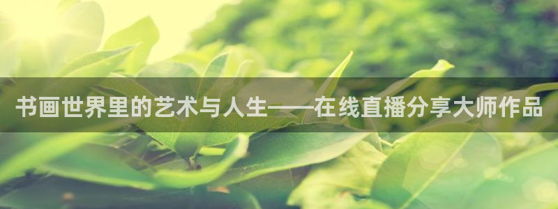 鲸鱼体育网址是什么：书画世界里的艺术与人生——在线直播分享大师作品